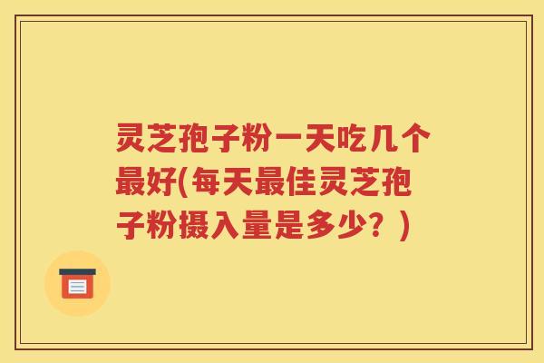 灵芝孢子粉一天吃几个最好(每天最佳灵芝孢子粉摄入量是多少？)