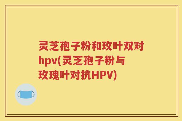 灵芝孢子粉和玫叶双对hpv(灵芝孢子粉与玫瑰叶对抗HPV)