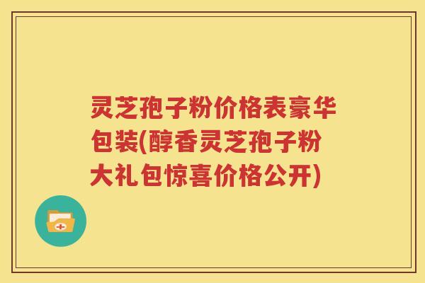 灵芝孢子粉价格表豪华包装(醇香灵芝孢子粉大礼包惊喜价格公开)