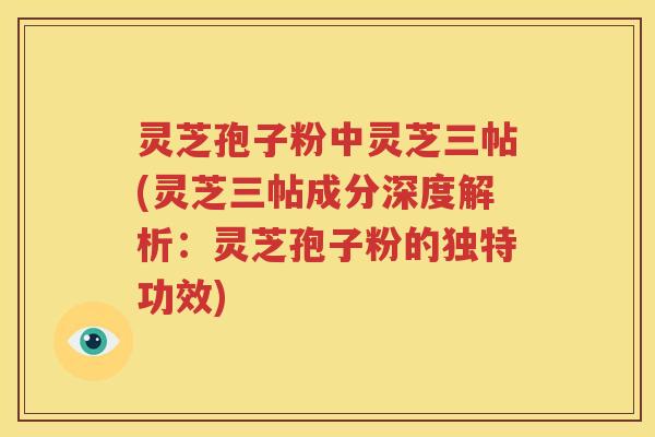 灵芝孢子粉中灵芝三帖(灵芝三帖成分深度解析：灵芝孢子粉的独特功效)