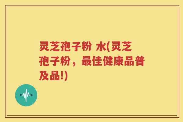 灵芝孢子粉 水(灵芝孢子粉，最佳健康品普及品!)