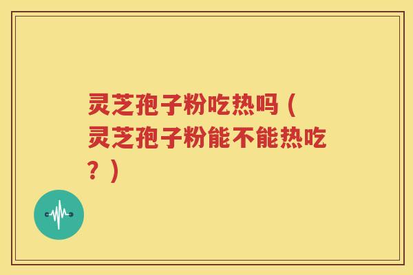 灵芝孢子粉吃热吗 (灵芝孢子粉能不能热吃？)