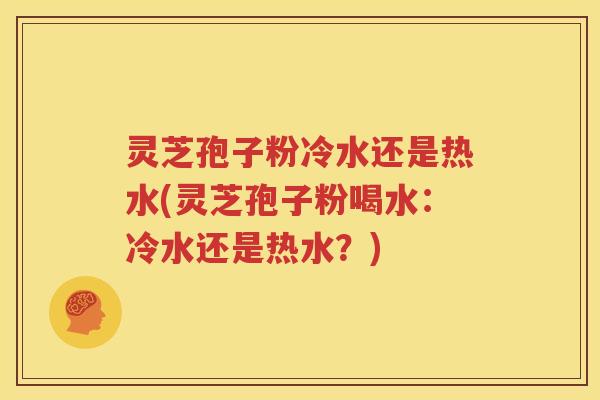 灵芝孢子粉冷水还是热水(灵芝孢子粉喝水：冷水还是热水？)