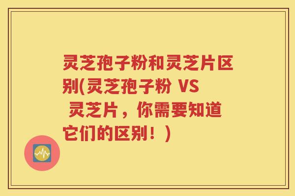 灵芝孢子粉和灵芝片区别(灵芝孢子粉 VS 灵芝片，你需要知道它们的区别！)