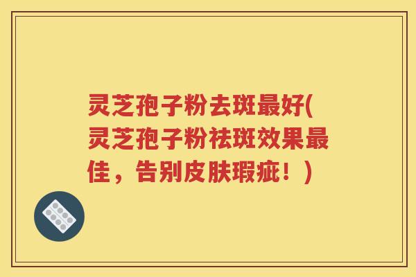 灵芝孢子粉去斑最好(灵芝孢子粉祛斑效果最佳，告别皮肤瑕疵！)