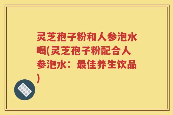 灵芝孢子粉和人参泡水喝(灵芝孢子粉配合人参泡水：最佳养生饮品)