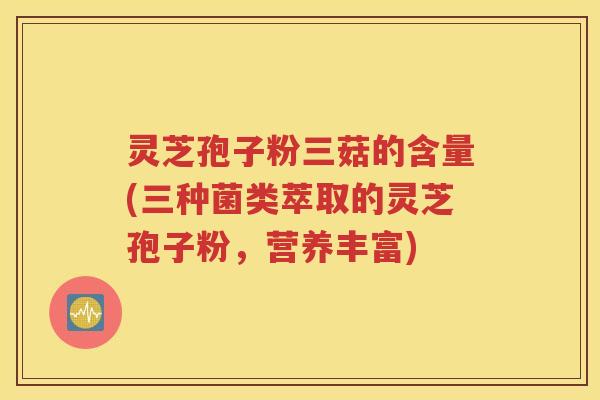 灵芝孢子粉三菇的含量(三种菌类萃取的灵芝孢子粉，营养丰富)