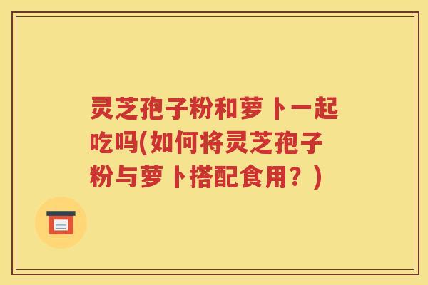 灵芝孢子粉和萝卜一起吃吗(如何将灵芝孢子粉与萝卜搭配食用？)