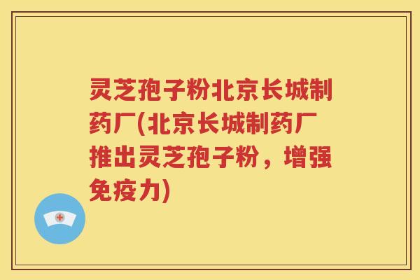 灵芝孢子粉北京长城制药厂(北京长城制药厂推出灵芝孢子粉，增强免疫力)