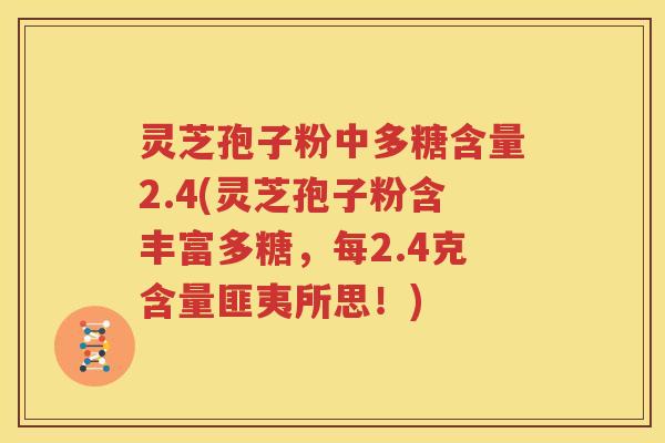 灵芝孢子粉中多糖含量2.4(灵芝孢子粉含丰富多糖，每2.4克含量匪夷所思！)