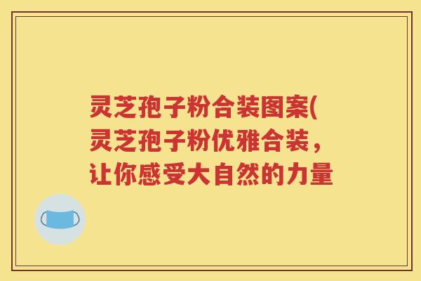 灵芝孢子粉合装图案(灵芝孢子粉优雅合装，让你感受大自然的力量