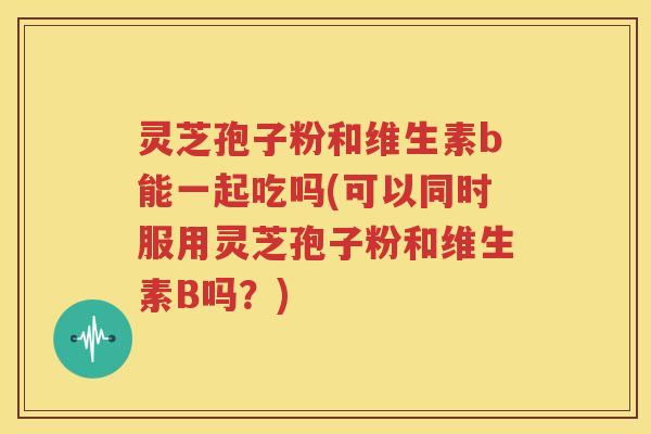 灵芝孢子粉和维生素b能一起吃吗(可以同时服用灵芝孢子粉和维生素B吗？)