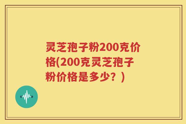 灵芝孢子粉200克价格(200克灵芝孢子粉价格是多少？)