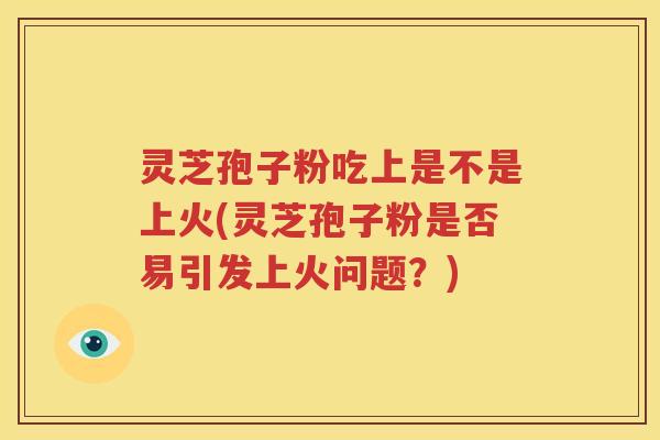 灵芝孢子粉吃上是不是上火(灵芝孢子粉是否易引发上火问题？)