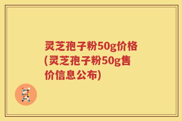 灵芝孢子粉50g价格(灵芝孢子粉50g售价信息公布)