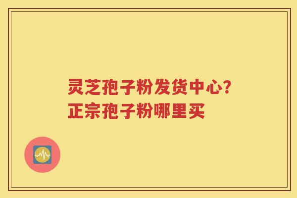 灵芝孢子粉发货中心？正宗孢子粉哪里买