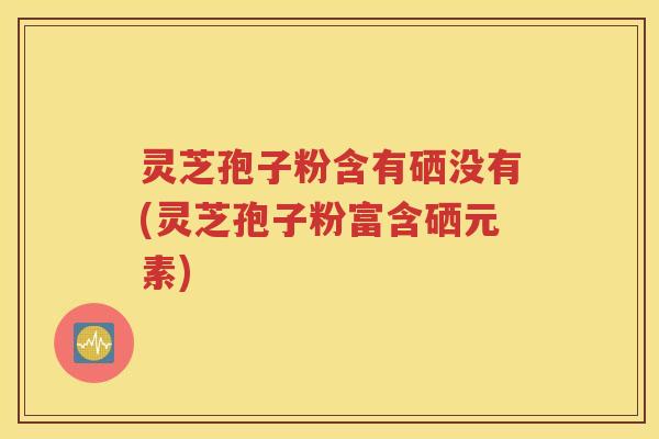 灵芝孢子粉含有硒没有(灵芝孢子粉富含硒元素)