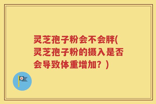 灵芝孢子粉会不会胖(灵芝孢子粉的摄入是否会导致体重增加？)