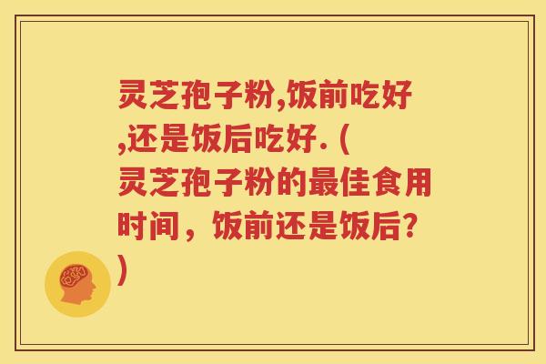 灵芝孢子粉,饭前吃好,还是饭后吃好. (灵芝孢子粉的最佳食用时间，饭前还是饭后？)