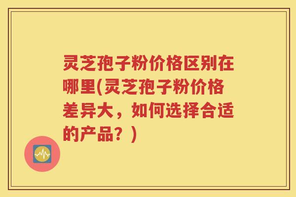 灵芝孢子粉价格区别在哪里(灵芝孢子粉价格差异大，如何选择合适的产品？)