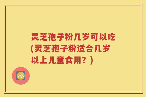 灵芝孢子粉几岁可以吃(灵芝孢子粉适合几岁以上儿童食用？)