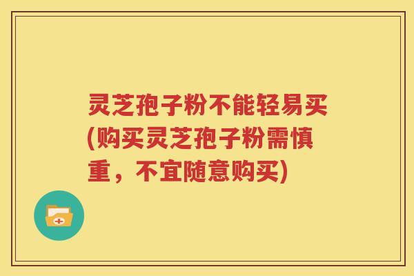 灵芝孢子粉不能轻易买(购买灵芝孢子粉需慎重，不宜随意购买)