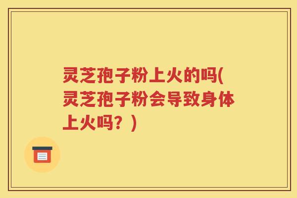 灵芝孢子粉上火的吗(灵芝孢子粉会导致身体上火吗？)