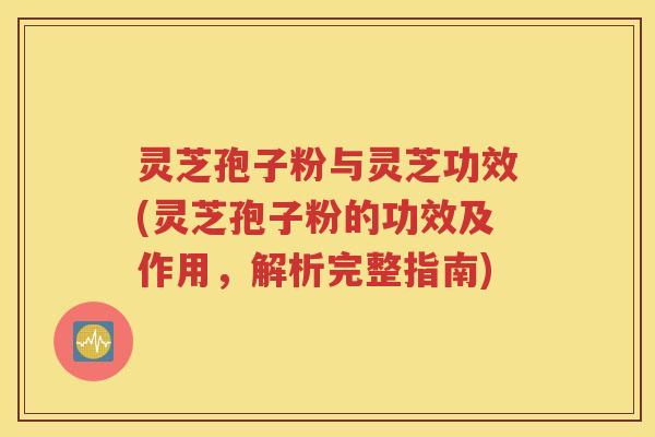 灵芝孢子粉与灵芝功效(灵芝孢子粉的功效及作用，解析完整指南)
