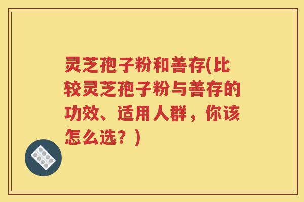 灵芝孢子粉和善存(比较灵芝孢子粉与善存的功效、适用人群，你该怎么选？)