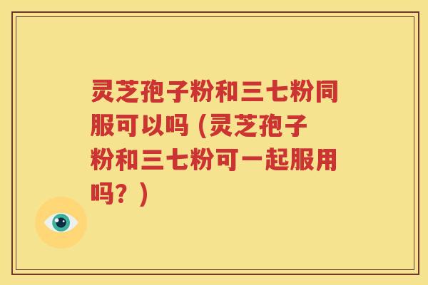 灵芝孢子粉和三七粉同服可以吗 (灵芝孢子粉和三七粉可一起服用吗？)