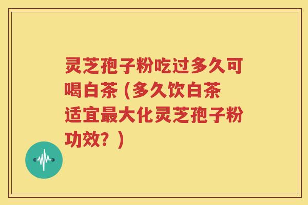 灵芝孢子粉吃过多久可喝白茶 (多久饮白茶适宜最大化灵芝孢子粉功效？)