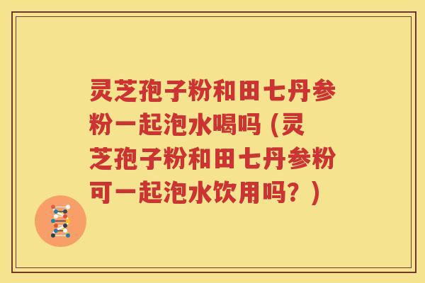 灵芝孢子粉和田七丹参粉一起泡水喝吗 (灵芝孢子粉和田七丹参粉可一起泡水饮用吗？)