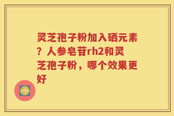 灵芝孢子粉加入硒元素？人参皂苷rh2和灵芝孢子粉，哪个效果更好