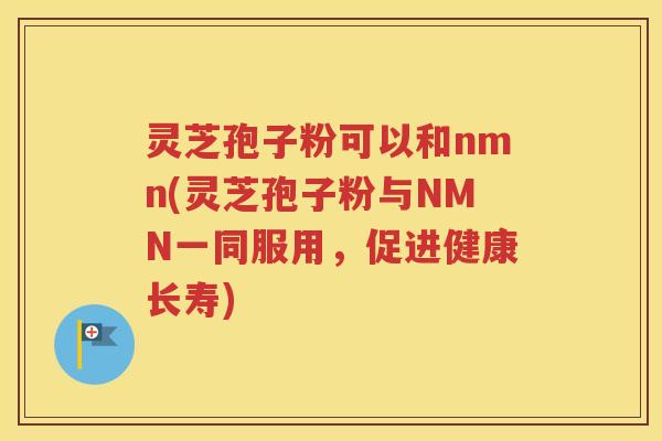灵芝孢子粉可以和nmn(灵芝孢子粉与NMN一同服用，促进健康长寿)