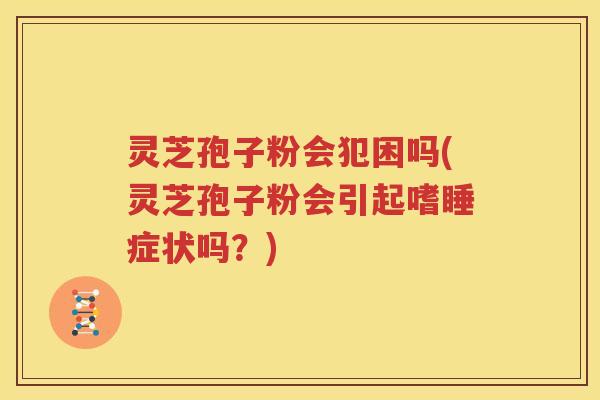 灵芝孢子粉会犯困吗(灵芝孢子粉会引起嗜睡症状吗？)