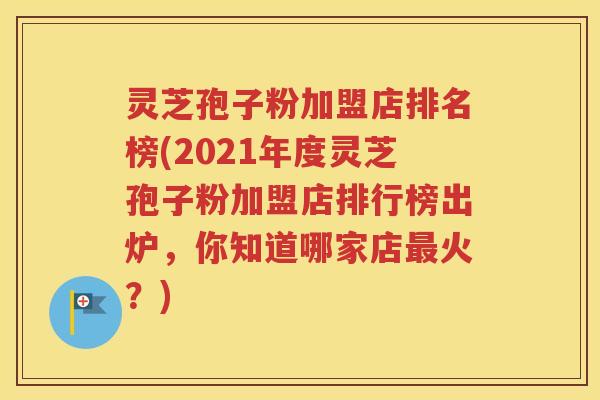 灵芝孢子粉加盟店排名榜(2021年度灵芝孢子粉加盟店排行榜出炉，你知道哪家店最火？)