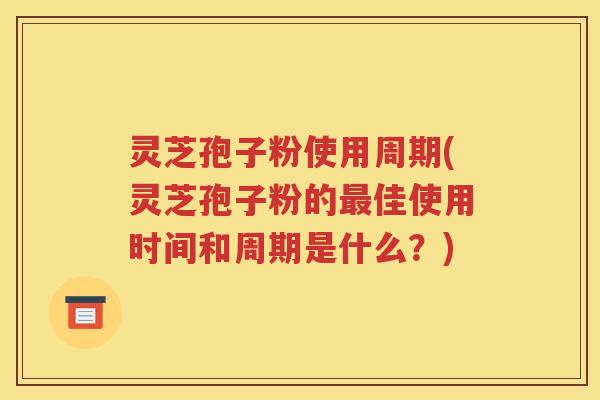 灵芝孢子粉使用周期(灵芝孢子粉的最佳使用时间和周期是什么？)