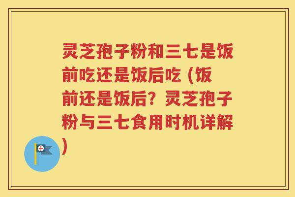 灵芝孢子粉和三七是饭前吃还是饭后吃 (饭前还是饭后？灵芝孢子粉与三七食用时机详解)