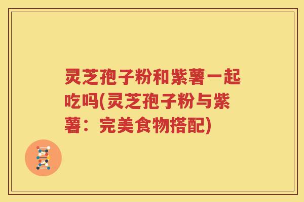 灵芝孢子粉和紫薯一起吃吗(灵芝孢子粉与紫薯：完美食物搭配)