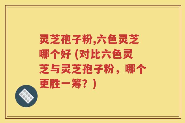 灵芝孢子粉,六色灵芝哪个好 (对比六色灵芝与灵芝孢子粉，哪个更胜一筹？)