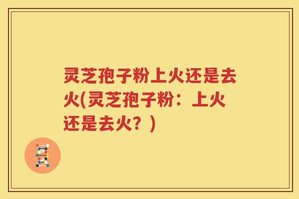 灵芝孢子粉上火还是去火(灵芝孢子粉：上火还是去火？)