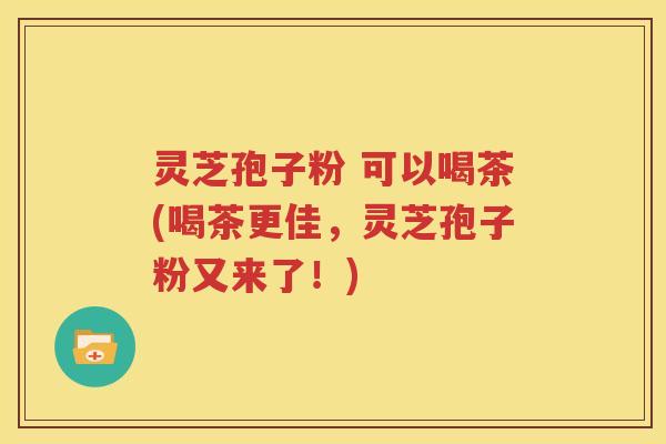 灵芝孢子粉 可以喝茶(喝茶更佳，灵芝孢子粉又来了！)
