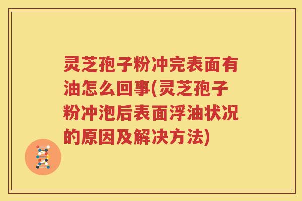 灵芝孢子粉冲完表面有油怎么回事(灵芝孢子粉冲泡后表面浮油状况的原因及解决方法)