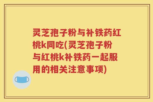 灵芝孢子粉与补铁药红桃k同吃(灵芝孢子粉与红桃k补铁药一起服用的相关注意事项)