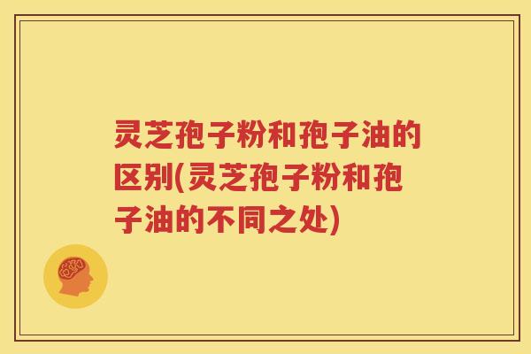灵芝孢子粉和孢子油的区别(灵芝孢子粉和孢子油的不同之处)