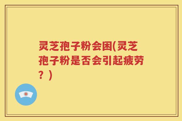 灵芝孢子粉会困(灵芝孢子粉是否会引起疲劳？)