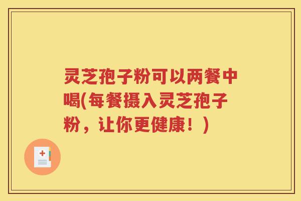 灵芝孢子粉可以两餐中喝(每餐摄入灵芝孢子粉，让你更健康！)