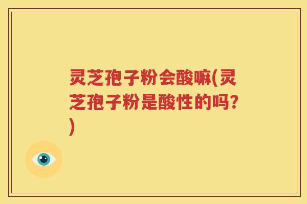 灵芝孢子粉会酸嘛(灵芝孢子粉是酸性的吗？)