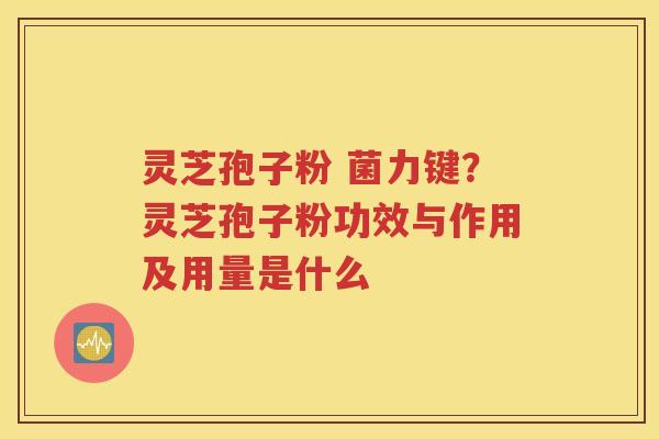 灵芝孢子粉 菌力键？灵芝孢子粉功效与作用及用量是什么