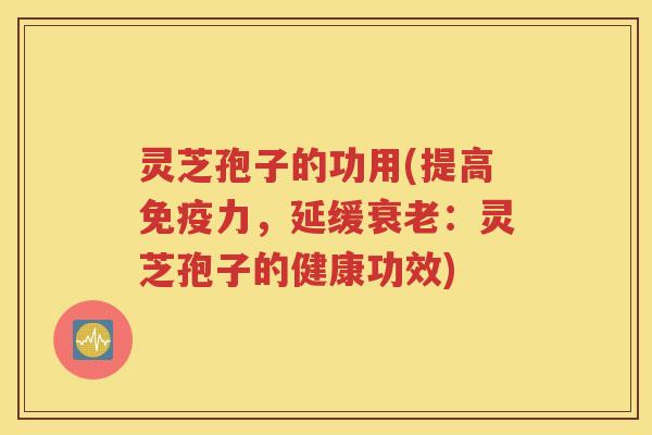 灵芝孢子的功用(提高免疫力，延缓衰老：灵芝孢子的健康功效)